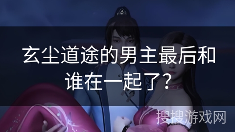 玄尘道途的男主最后和谁在一起了？