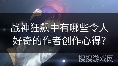 战神狂飙中有哪些令人好奇的作者创作心得？