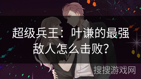 超级兵王：叶谦的最强敌人怎么击败？