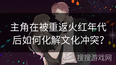 主角在被重返火红年代后如何化解文化冲突？