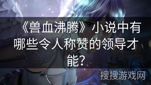 《兽血沸腾》小说中有哪些令人称赞的领导才能？