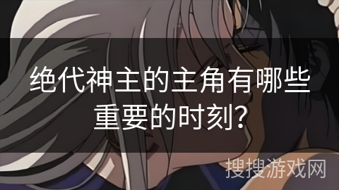 绝代神主的主角有哪些重要的时刻？