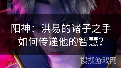 阳神：洪易的诸子之手如何传递他的智慧？