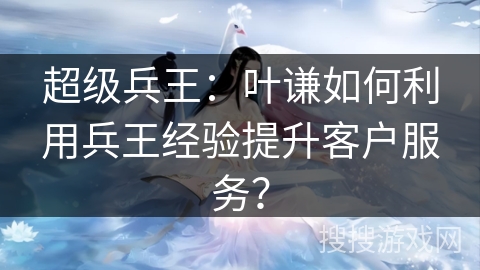 超级兵王：叶谦如何利用兵王经验提升客户服务？
