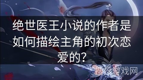 绝世医王小说的作者是如何描绘主角的初次恋爱的？
