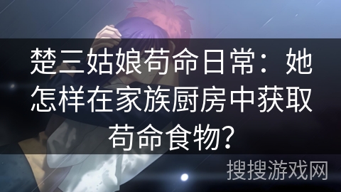楚三姑娘苟命日常：她怎样在家族厨房中获取苟命食物？