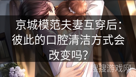 京城模范夫妻互穿后：彼此的口腔清洁方式会改变吗？