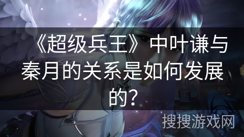 《超级兵王》中叶谦与秦月的关系是如何发展的？