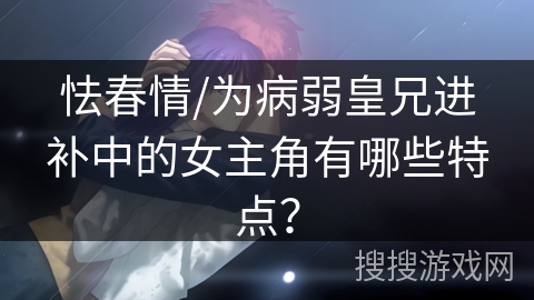 怯春情/为病弱皇兄进补中的女主角有哪些特点？