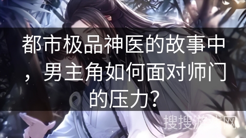 都市极品神医的故事中，男主角如何面对师门的压力？