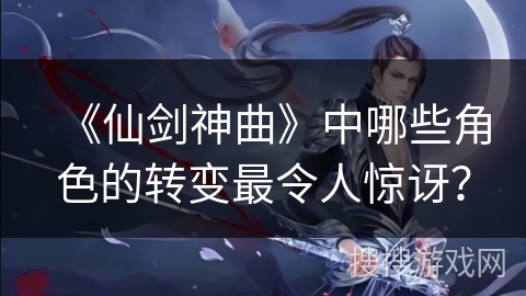 《仙剑神曲》中哪些角色的转变最令人惊讶？