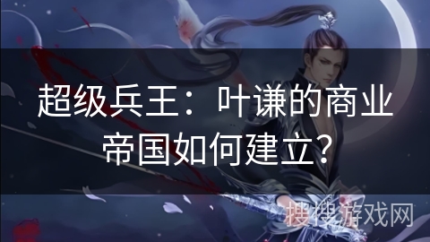 超级兵王：叶谦的商业帝国如何建立？