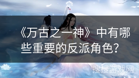 《万古之一神》中有哪些重要的反派角色？
