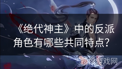 《绝代神主》中的反派角色有哪些共同特点？