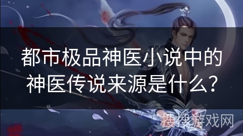 都市极品神医小说中的神医传说来源是什么？