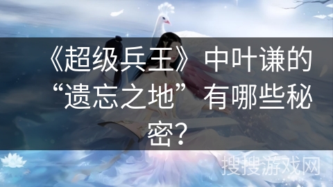 《超级兵王》中叶谦的“遗忘之地”有哪些秘密？