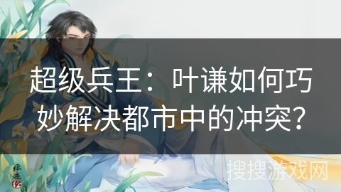 超级兵王：叶谦如何巧妙解决都市中的冲突？