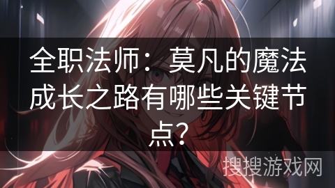 全职法师：莫凡的魔法成长之路有哪些关键节点？