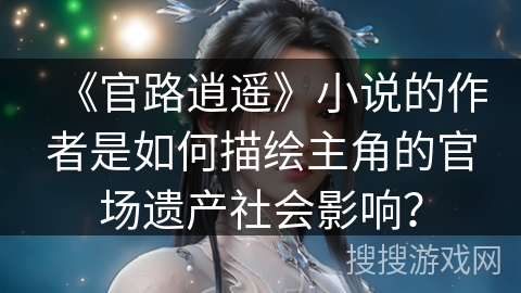 《官路逍遥》小说的作者是如何描绘主角的官场遗产社会影响？