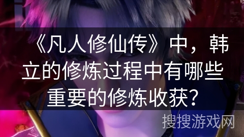 《凡人修仙传》中，韩立的修炼过程中有哪些重要的修炼收获？