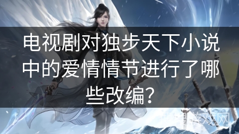 电视剧对独步天下小说中的爱情情节进行了哪些改编？