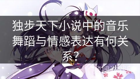 独步天下小说中的音乐舞蹈与情感表达有何关系？