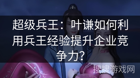 超级兵王：叶谦如何利用兵王经验提升企业竞争力？