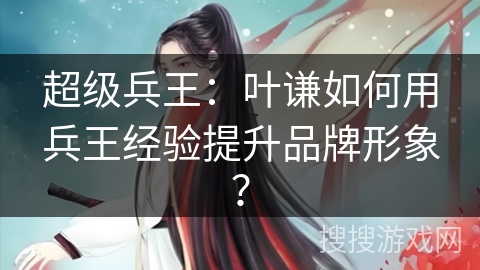 超级兵王：叶谦如何用兵王经验提升品牌形象？