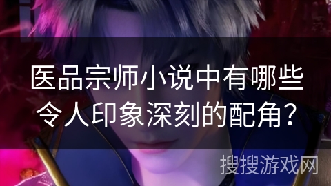 医品宗师小说中有哪些令人印象深刻的配角？