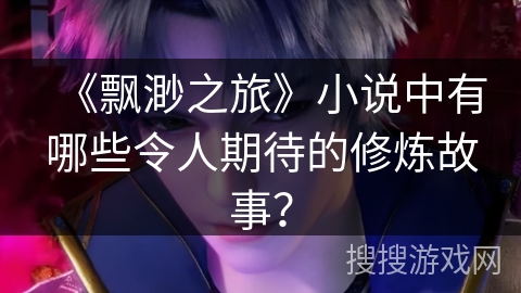 《飘渺之旅》小说中有哪些令人期待的修炼故事? 《飘渺之旅》小说中有哪些令人期待的修炼故事?