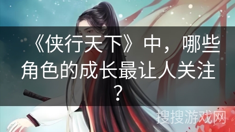 《侠行天下》中,哪些角色的成长最让人关注? 《侠行天下》中,哪些角色的成长最让人关注?