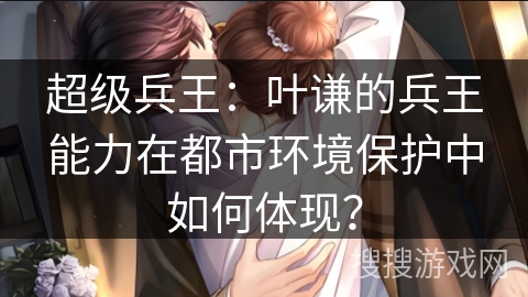超级兵王:叶谦的兵王能力在都市环境保护中如何体现? 超级兵王:叶谦的兵王能力在都市环境保护中如何体现?