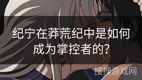 纪宁在莽荒纪中是如何成为掌控者的？
