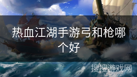 热血江湖手游弓和枪哪个好 热血江湖手游弓和枪哪个好