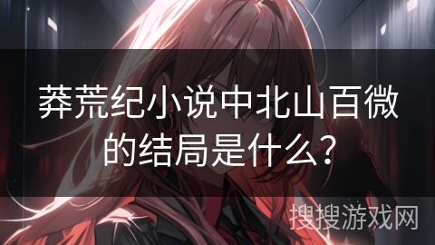 莽荒纪小说中北山百微的结局是什么？