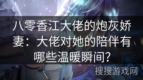 八零香江大佬的炮灰娇妻：大佬对她的陪伴有哪些温暖瞬间？