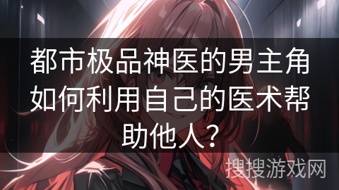 都市极品神医的男主角如何利用自己的医术帮助他人？