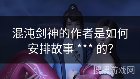 混沌剑神的作者是如何安排故事 *** 的？