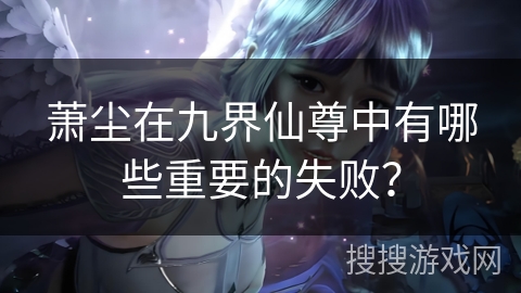 萧尘在九界仙尊中有哪些重要的失败？
