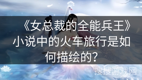 《女总裁的全能兵王》小说中的火车旅行是如何描绘的？