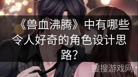 《兽血沸腾》中有哪些令人好奇的角色设计思路？