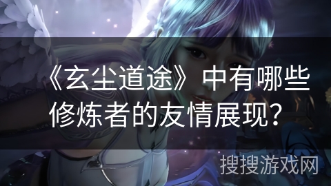 《玄尘道途》中有哪些修炼者的友情展现? 《玄尘道途》中有哪些修炼者的友情展现?