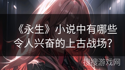《永生》小说中有哪些令人兴奋的上古战场？
