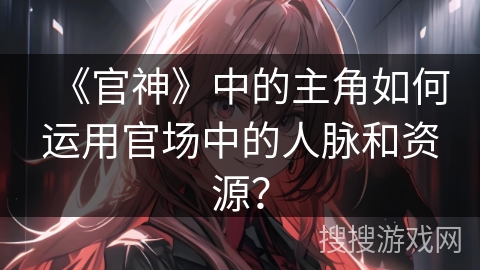 《官神》中的主角如何运用官场中的人脉和资源? 《官神》中的主角如何运用官场中的人脉和资源?