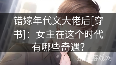 错嫁年代文大佬后[穿书]：女主在这个时代有哪些奇遇？
