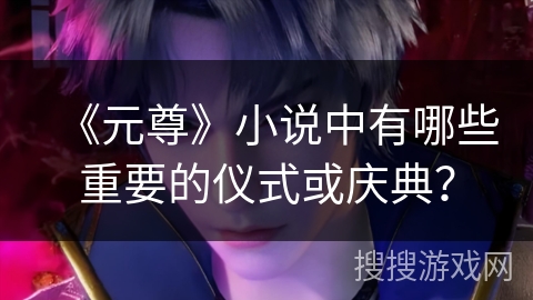 《元尊》小说中有哪些重要的仪式或庆典? 《元尊》小说中有哪些重要的仪式或庆典?