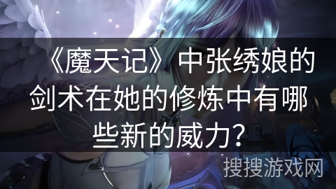 《魔天记》中张绣娘的剑术在她的修炼中有哪些新的威力？