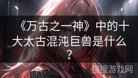 《万古之一神》中的十大太古混沌巨兽是什么？