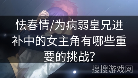 怯春情/为病弱皇兄进补中的女主角有哪些重要的挑战？