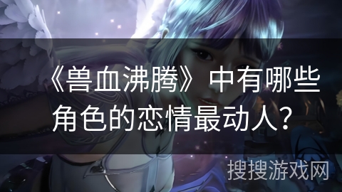 《兽血沸腾》中有哪些角色的恋情最动人？